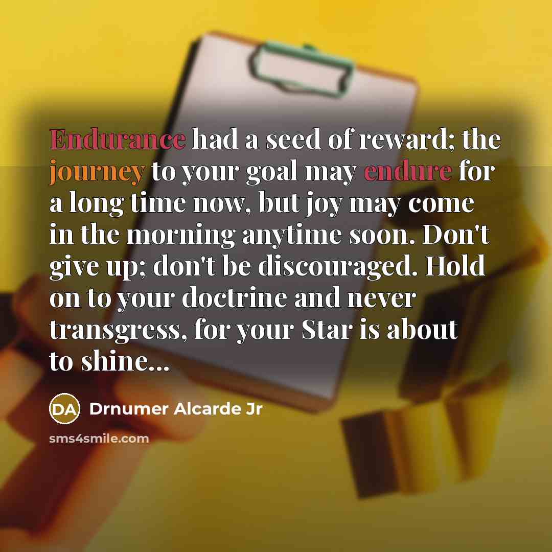 “Endurance had a seed of reward; the journey to your goal may endure for a long time now, but joy may come in the morning anytime soon. Don't give up; don't be discouraged. Hold on to your doctrine and never transgress, for your Star is about to shine...” quote by Drnumer Alcarde Jr