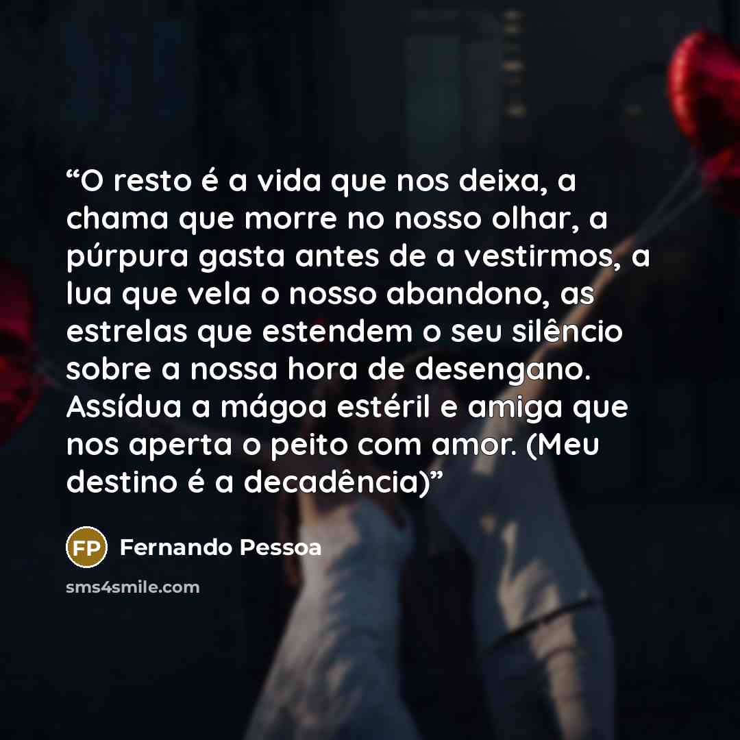 “O resto é a vida que nos deixa, a chama que morre no nosso olhar, a púrpura gasta antes de a vestirmos, a lua que vela o nosso abandono, as estrelas que estendem o seu silêncio sobre a nossa hora de desengano. Assídua a mágoa estéril e amiga que nos aperta o peito com amor. (Meu destino é a…” quote by Fernando Pessoa