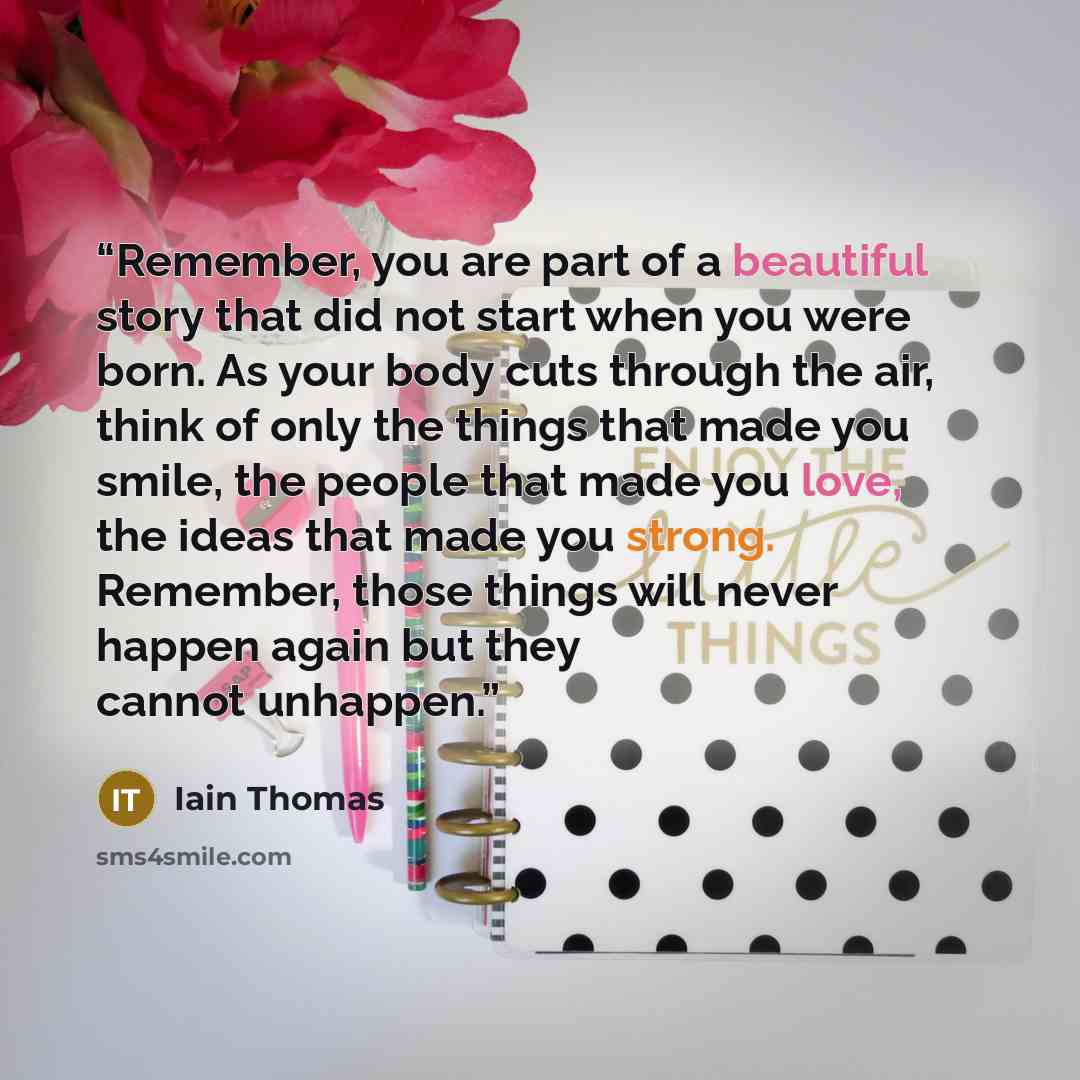 “Remember, you are part of a beautiful story that did not start when you were born. As your body cuts through the air, think of only the things that made you smile, the people that made you love, the ideas that made you strong. Remember, those things will never happen again but they cannot unhappen.” quote by Iain Thomas