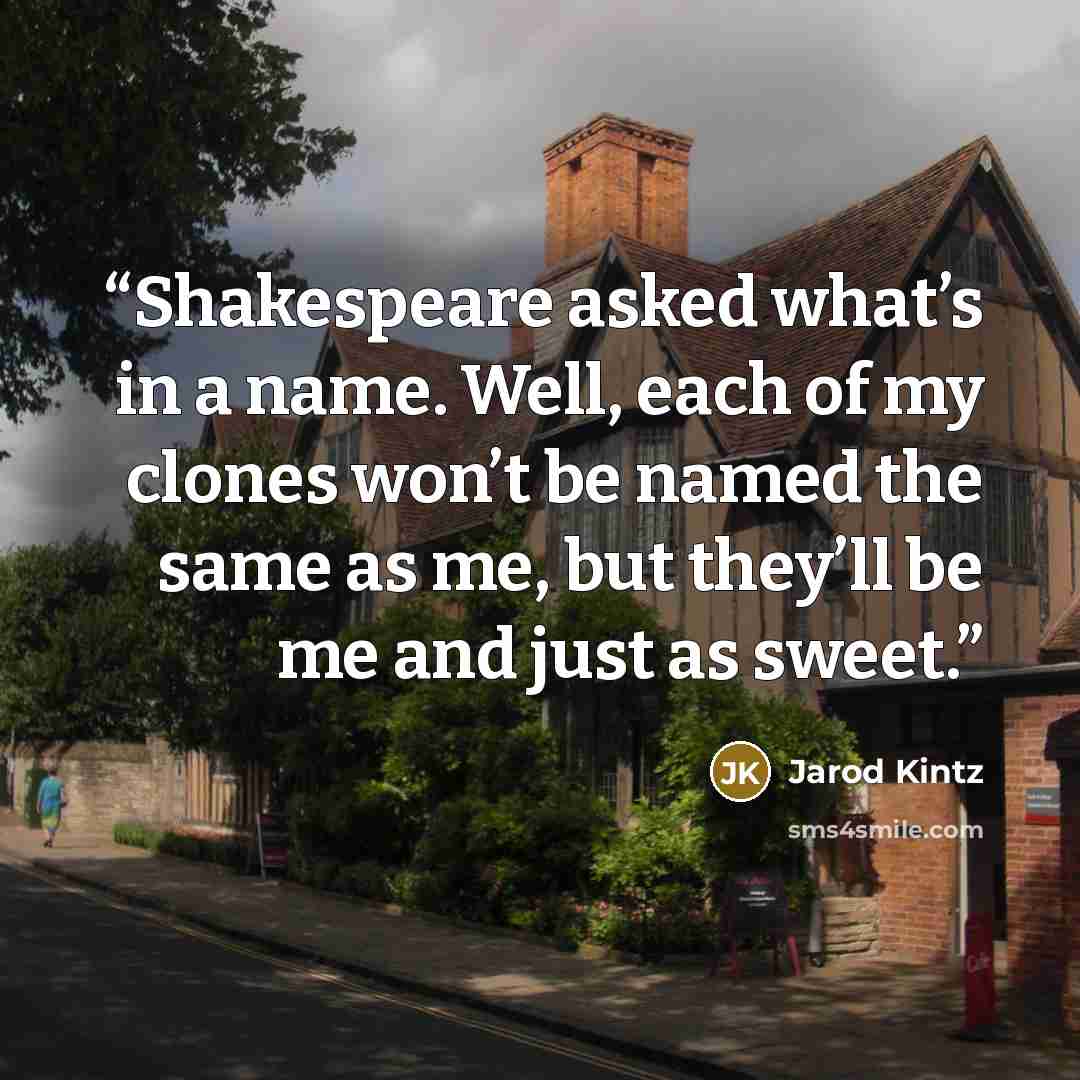 “Shakespeare asked what’s in a name. Well, each of my clones won’t be named the same as me, but they’ll be me and just as sweet.” quote by Jarod Kintz