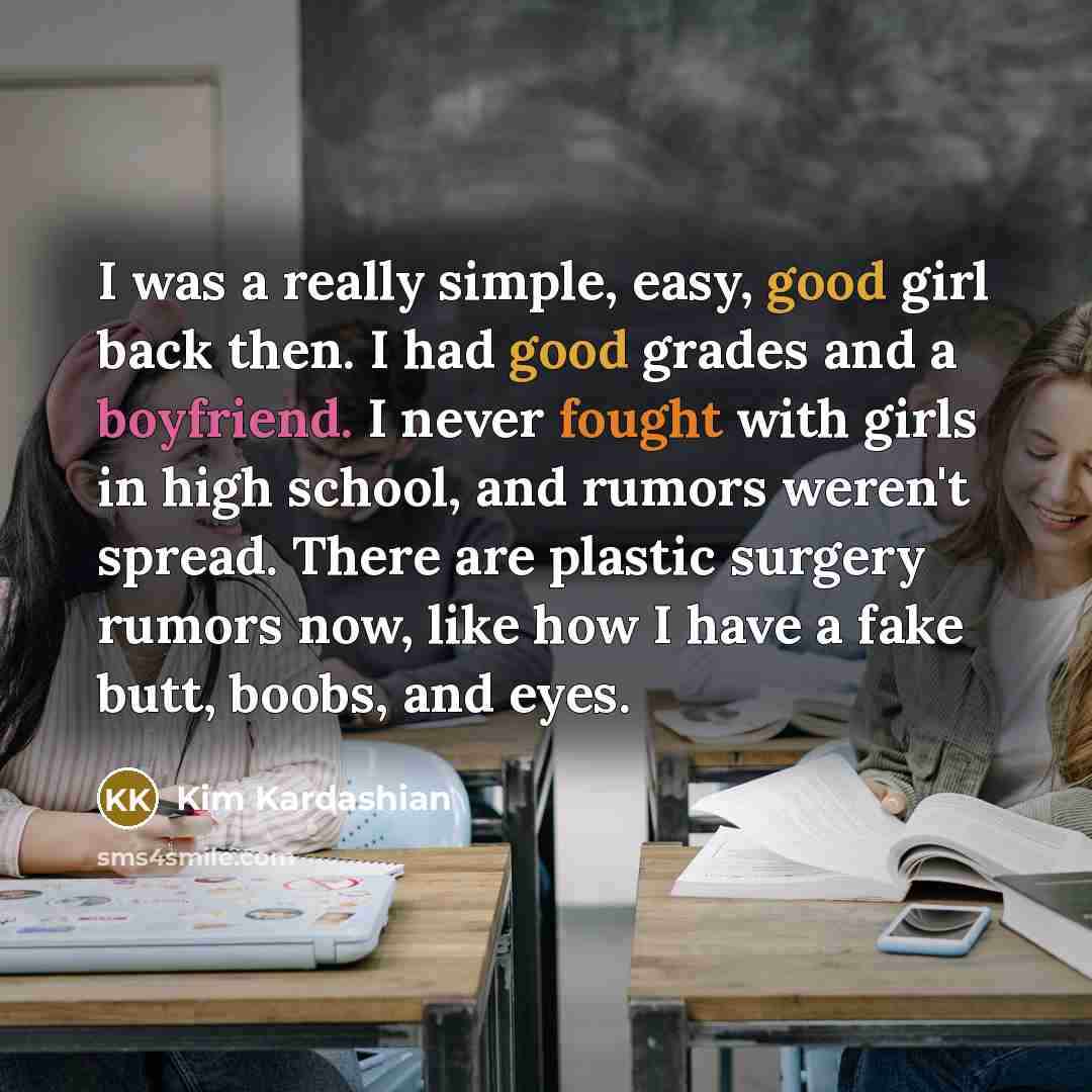 “I was a really simple, easy, good girl back then. I had good grades and a boyfriend. I never fought with girls in high school, and rumors weren't spread. There are plastic surgery rumors now, like how I have a fake butt, boobs, and eyes.” quote by Kim Kardashian