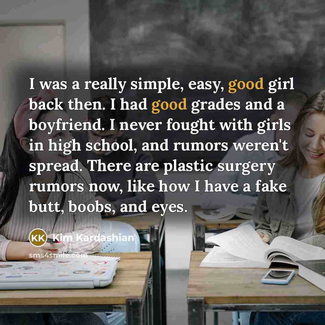 “I was a really simple, easy, good girl back then. I had good grades and a boyfriend. I never fought with girls in high school, and rumors weren't spread. There are plastic surgery rumors now, like how I have a fake butt, boobs, and eyes.” quote by Kim Kardashian
