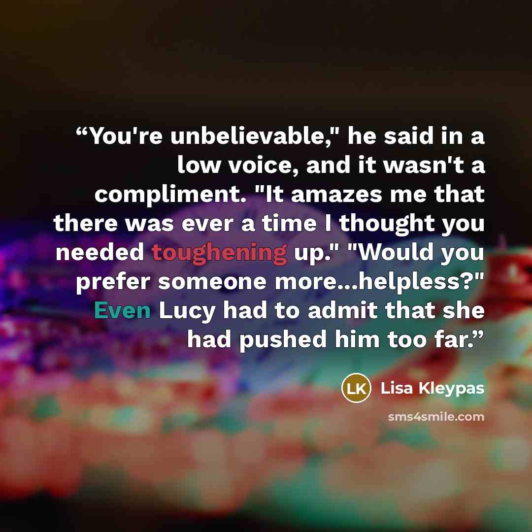 “You're unbelievable," he said in a low voice, and it wasn't a compliment. "It amazes me that there was ever a time I thought you needed toughening up." "Would you prefer someone more...helpless?" Even Lucy had to admit that she had pushed him too far.” quote by Lisa Kleypas
