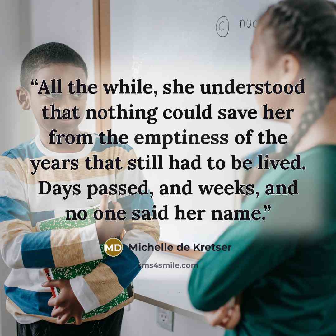 “All the while, she understood that nothing could save her from the emptiness of the years that still had to be lived. Days passed, and weeks, and no one said her name.” quote by Michelle de Kretser