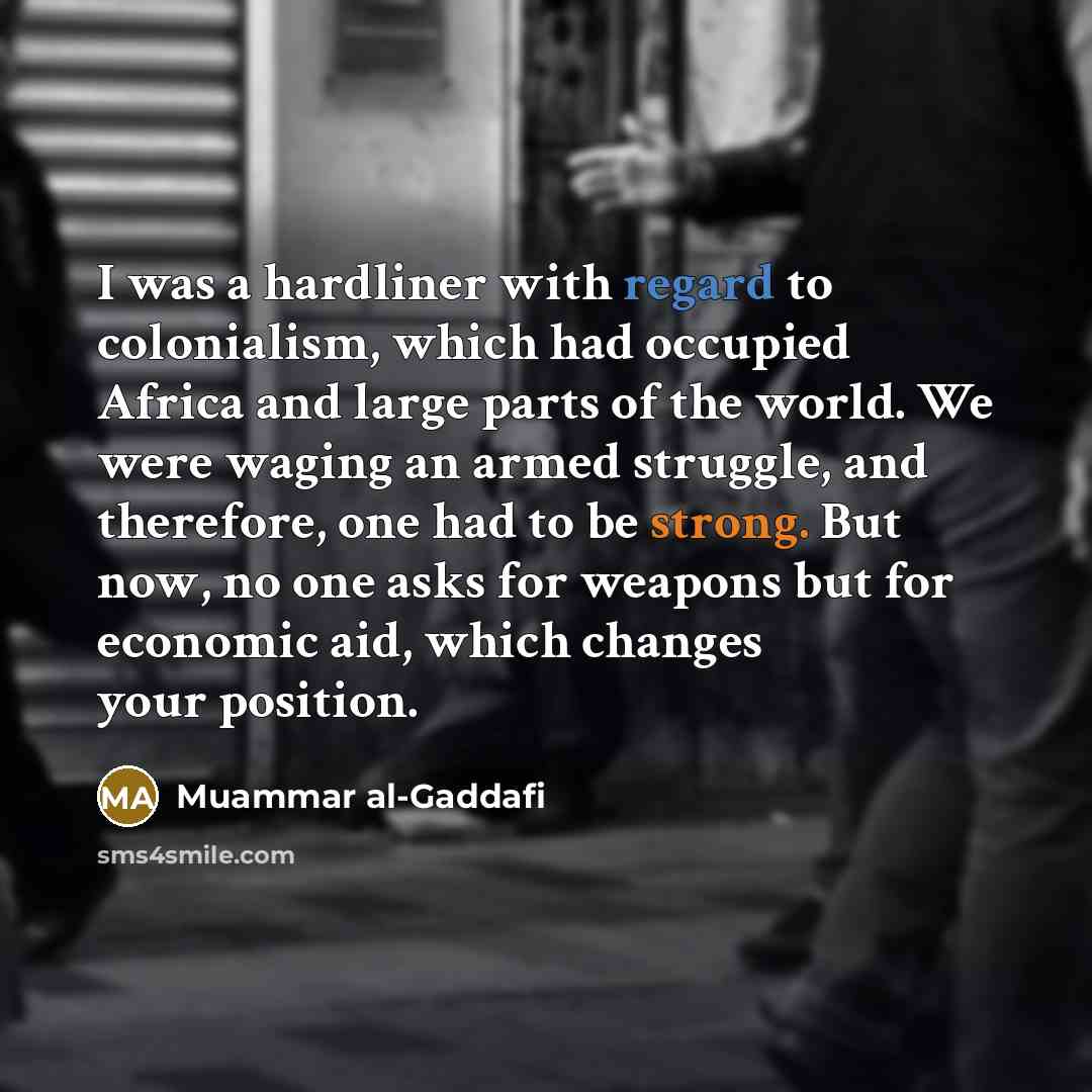 “I was a hardliner with regard to colonialism, which had occupied Africa and large parts of the world. We were waging an armed struggle, and therefore, one had to be strong. But now, no one asks for weapons but for economic aid, which changes your position.” quote by Muammar al-Gaddafi