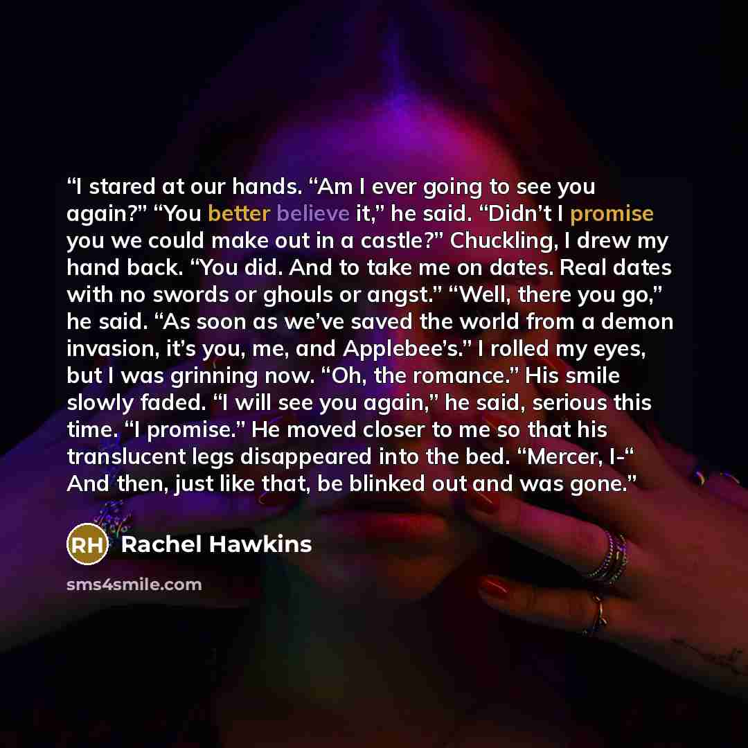 “I stared at our hands. “Am I ever going to see you again?” “You better believe it,” he said. “Didn’t I promise you we could make out in a castle?” Chuckling, I drew my hand back. “You did. And to take me on dates. Real dates with no swords or ghouls or angst.” “Well, there you go,” he said. “As…” quote by Rachel Hawkins