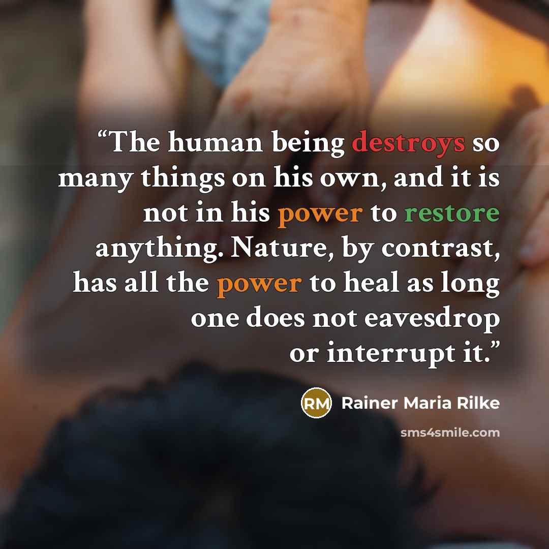 “The human being destroys so many things on his own, and it is not in his power to restore anything. Nature, by contrast, has all the power to heal as long one does not eavesdrop or interrupt it.” quote by Rainer Maria Rilke