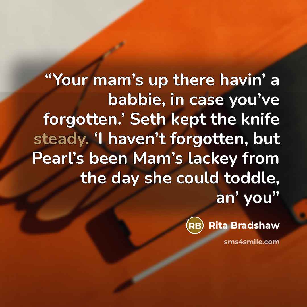 “Your mam’s up there havin’ a babbie, in case you’ve forgotten.’ Seth kept the knife steady. ‘I haven’t forgotten, but Pearl’s been Mam’s lackey from the day she could toddle, an’ you” quote by Rita Bradshaw