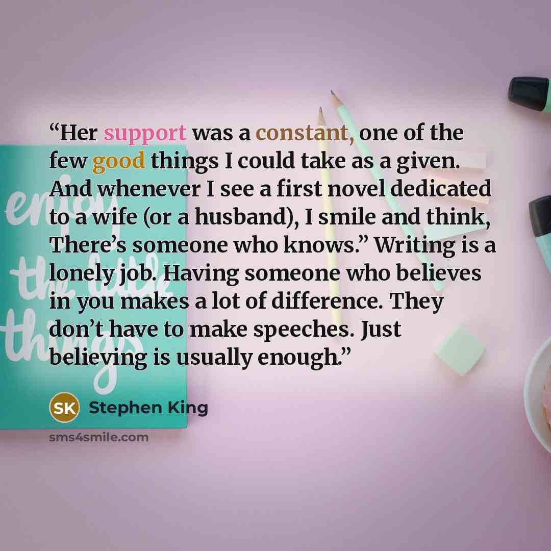 “Her support was a constant, one of the few good things I could take as a given. And whenever I see a first novel dedicated to a wife (or a husband), I smile and think, There’s someone who knows.” Writing is a lonely job. Having someone who believes in you makes a lot of difference. They don’t have…” quote by Stephen King