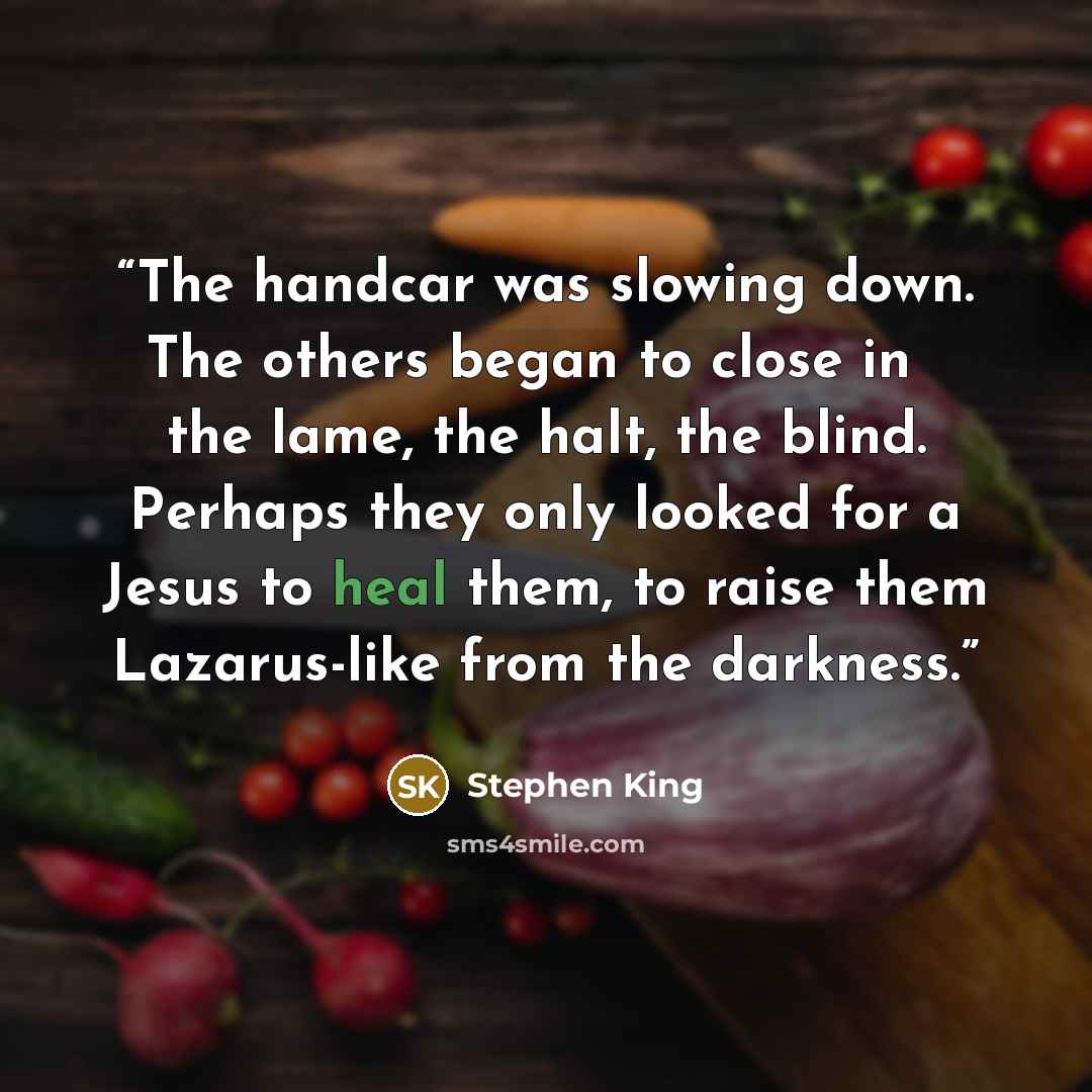 “The handcar was slowing down. The others began to close in ― the lame, the halt, the blind. Perhaps they only looked for a Jesus to heal them, to raise them Lazarus-like from the darkness.” quote by Stephen King