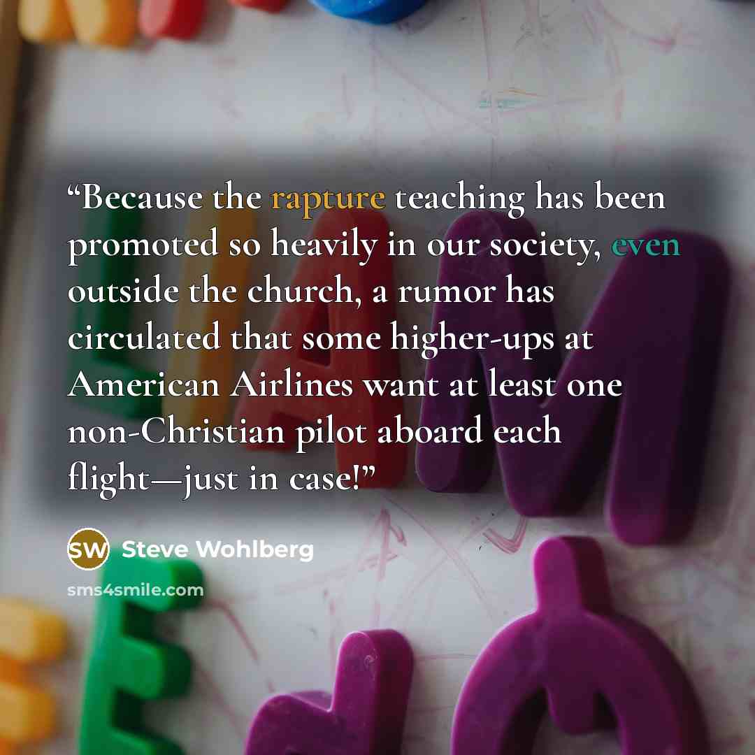 “Because the rapture teaching has been promoted so heavily in our society, even outside the church, a rumor has circulated that some higher-ups at American Airlines want at least one non-Christian pilot aboard each flight—just in case!” quote by Steve Wohlberg