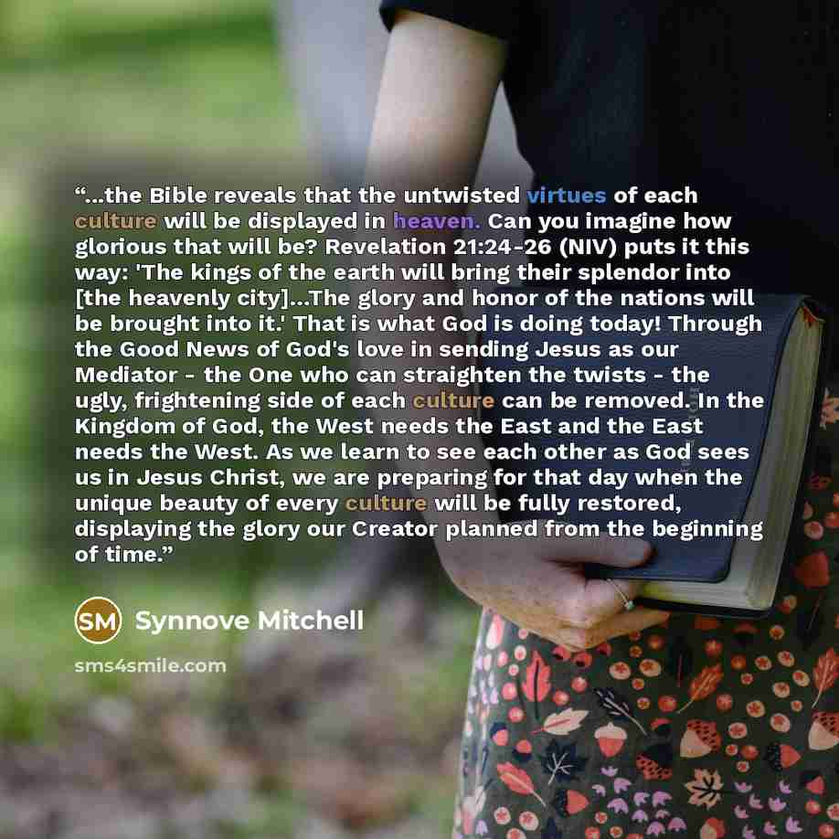 “...the Bible reveals that the untwisted virtues of each culture will be displayed in heaven. Can you imagine how glorious that will be? Revelation 21:24-26 (NIV) puts it this way: 'The kings of the earth will bring their splendor into [the heavenly city]…The glory and honor of the nations will be…” quote by Synnove Mitchell