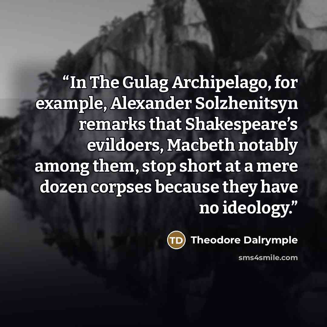 “In The Gulag Archipelago, for example, Alexander Solzhenitsyn remarks that Shakespeare’s evildoers, Macbeth notably among them, stop short at a mere dozen corpses because they have no ideology.” quote by Theodore Dalrymple