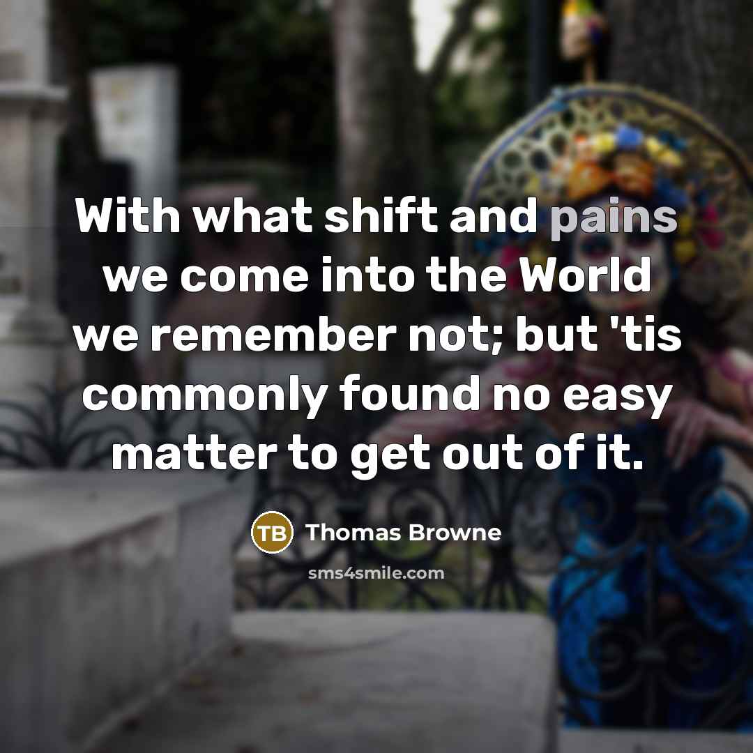 “With what shift and pains we come into the World we remember not; but 'tis commonly found no easy matter to get out of it.” quote by Thomas Browne
