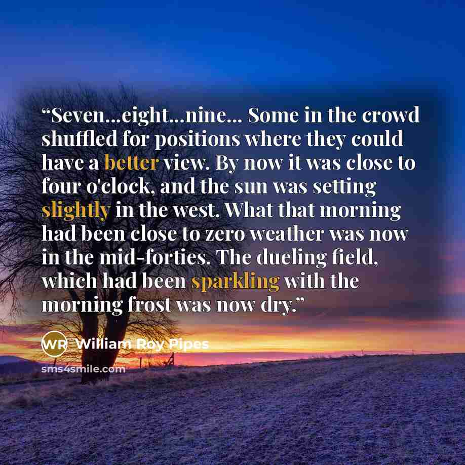 “Seven...eight...nine... Some in the crowd shuffled for positions where they could have a better view. By now it was close to four o'clock, and the sun was setting slightly in the west. What that morning had been close to zero weather was now in the mid-forties. The dueling field, which had been…” quote by William Roy Pipes