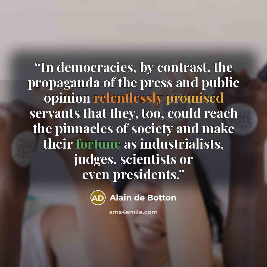 “In democracies, by contrast, the propaganda of the press and public opinion relentlessly promised servants that they, too, could reach the pinnacles of society and make their fortune as industrialists, judges, scientists or even presidents.” quote by Alain de Botton