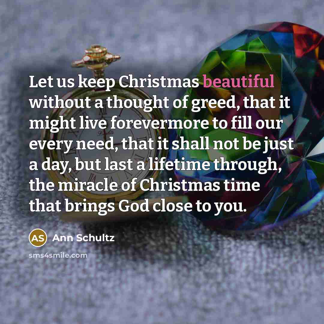 “Let us keep Christmas beautiful without a thought of greed, that it might live forevermore to fill our every need, that it shall not be just a day, but last a lifetime through, the miracle of Christmas time that brings God close to you.” quote by Ann Schultz