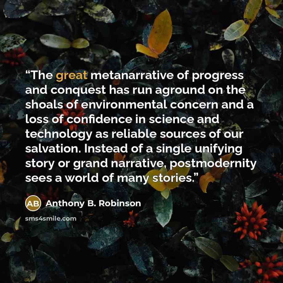 “The great metanarrative of progress and conquest has run aground on the shoals of environmental concern and a loss of confidence in science and technology as reliable sources of our salvation. Instead of a single unifying story or grand narrative, postmodernity sees a world of many stories.” quote by Anthony B. Robinson