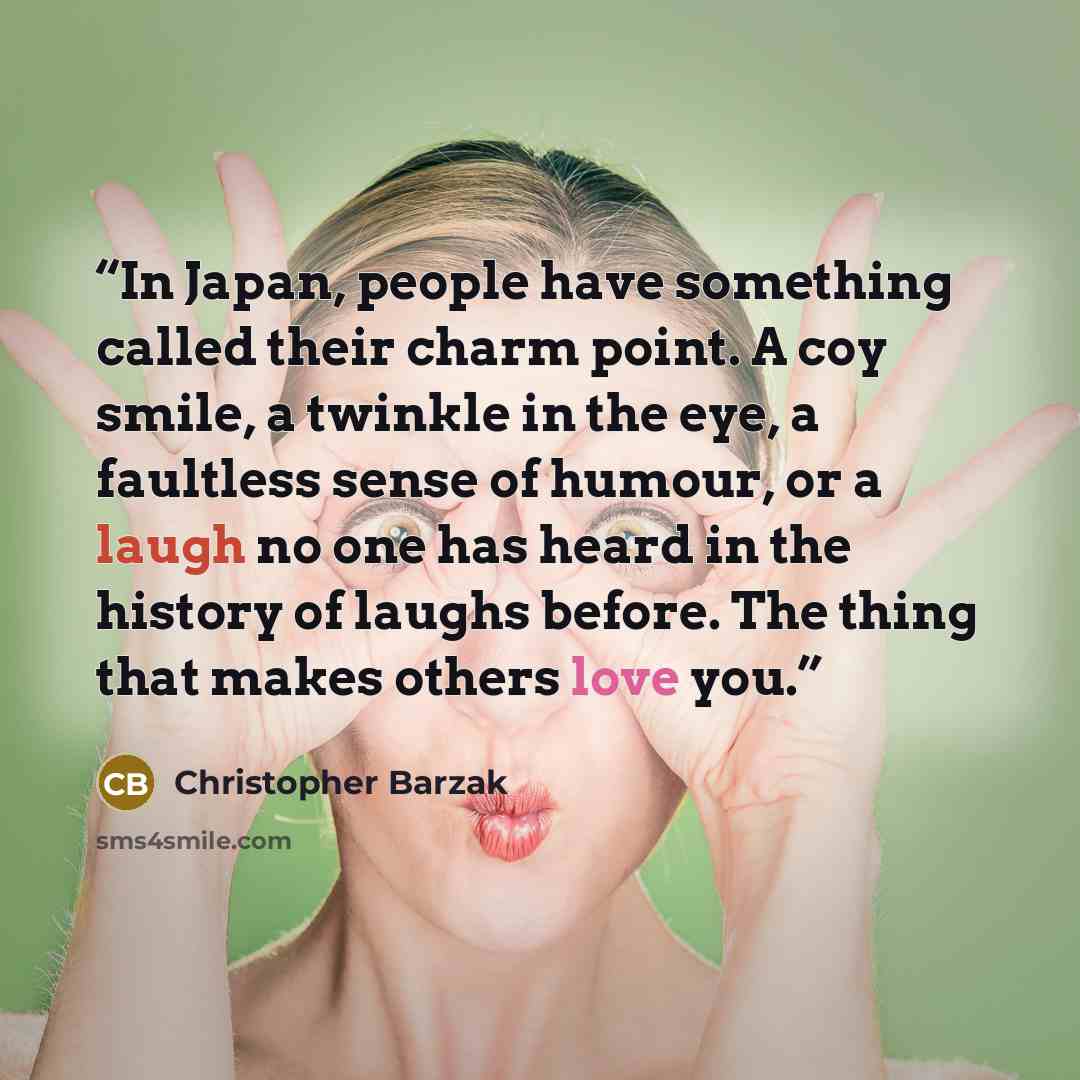 “In Japan, people have something called their charm point. A coy smile, a twinkle in the eye, a faultless sense of humour, or a laugh no one has heard in the history of laughs before. The thing that makes others love you.” quote by Christopher Barzak