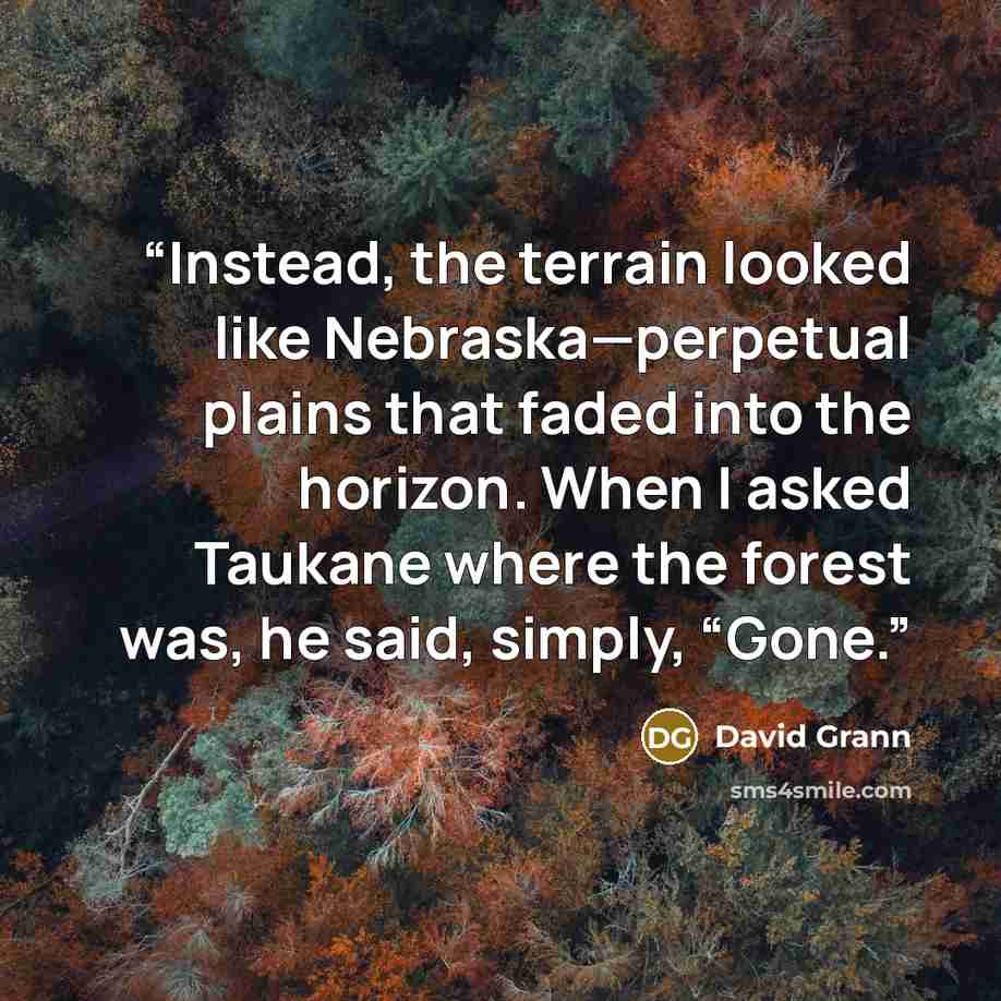 “Instead, the terrain looked like Nebraska—perpetual plains that faded into the horizon. When I asked Taukane where the forest was, he said, simply, “Gone.” quote by David Grann