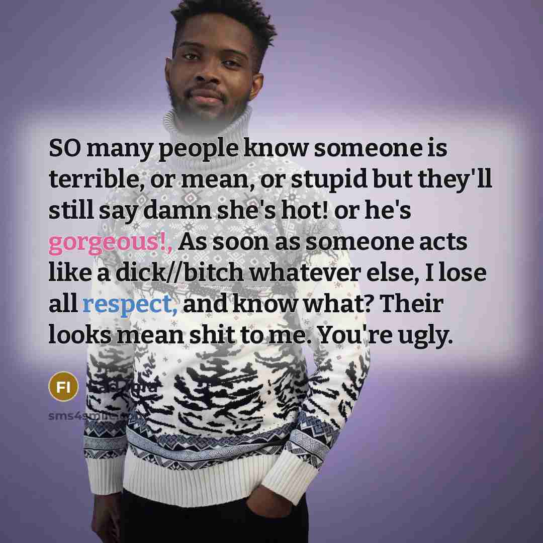 “SO many people know someone is terrible, or mean, or stupid but they'll still say damn she's hot! or he's gorgeous!, As soon as someone acts like a dick//bitch whatever else, I lose all respect, and know what? Their looks mean shit to me. You're ugly.” quote by Fad Ibra