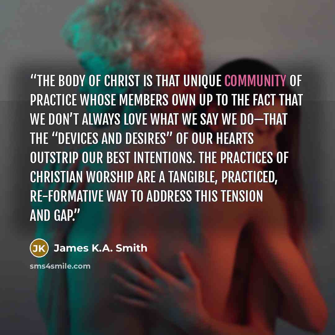 “The body of Christ is that unique community of practice whose members own up to the fact that we don’t always love what we say we do—that the “devices and desires” of our hearts outstrip our best intentions. The practices of Christian worship are a tangible, practiced, re-formative way to address…” quote by James K.A. Smith