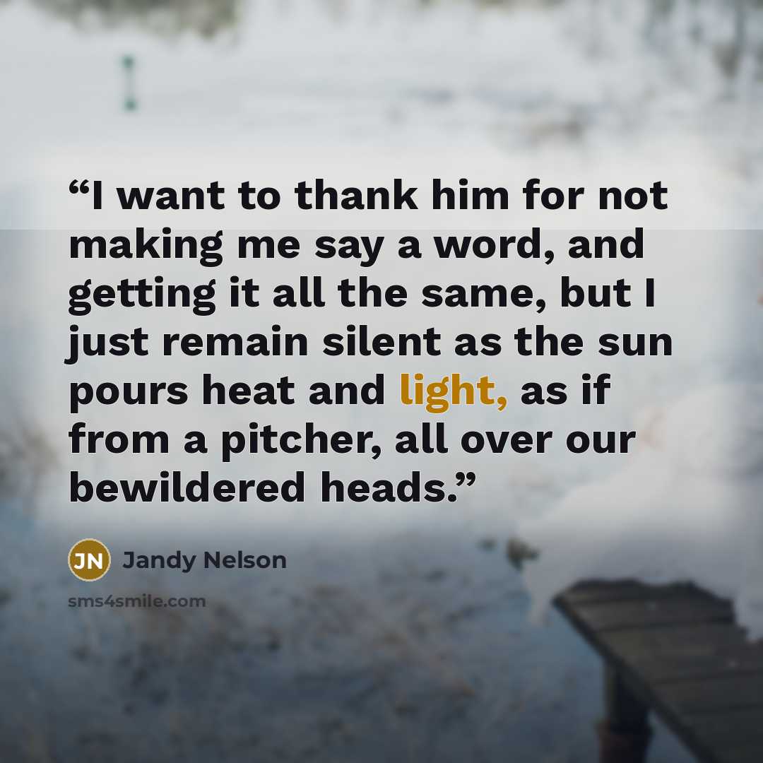 “I want to thank him for not making me say a word, and getting it all the same, but I just remain silent as the sun pours heat and light, as if from a pitcher, all over our bewildered heads.” quote by Jandy Nelson