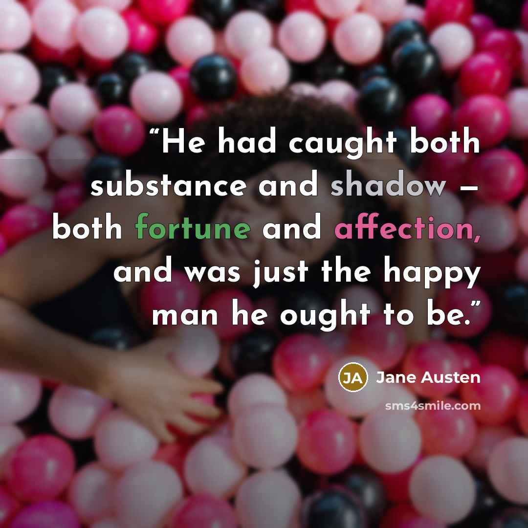 “He had caught both substance and shadow — both fortune and affection, and was just the happy man he ought to be.” quote by Jane Austen