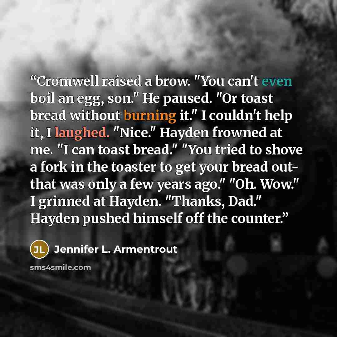 “Cromwell raised a brow. "You can't even boil an egg, son." He paused. "Or toast bread without burning it." I couldn't help it, I laughed. "Nice." Hayden frowned at me. "I can toast bread." "You tried to shove a fork in the toaster to get your bread out- that was only a few years ago." "Oh. Wow." I…” quote by Jennifer L. Armentrout