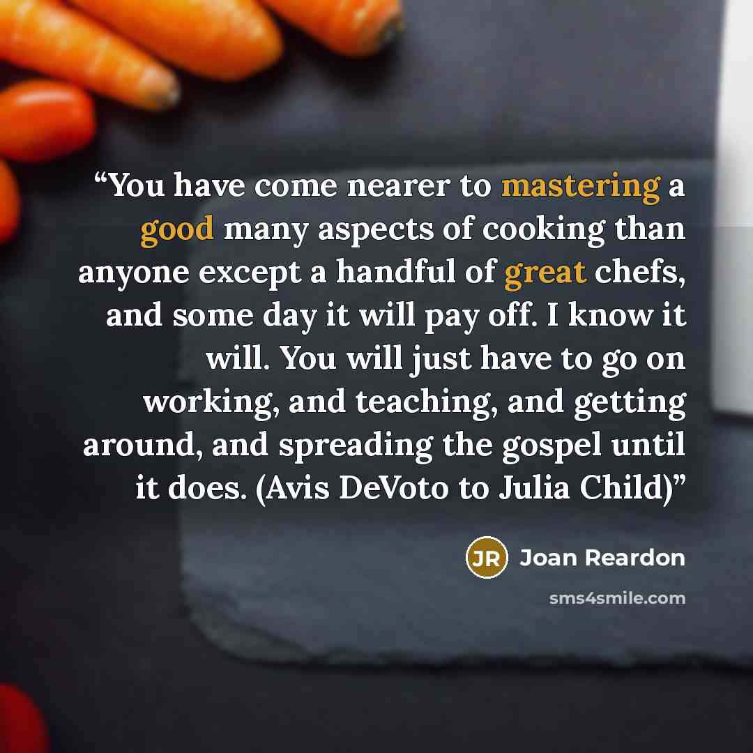 “You have come nearer to mastering a good many aspects of cooking than anyone except a handful of great chefs, and some day it will pay off. I know it will. You will just have to go on working, and teaching, and getting around, and spreading the gospel until it does. (Avis DeVoto to Julia Child)” quote by Joan Reardon