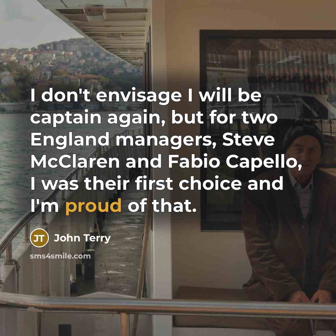 “I don't envisage I will be captain again, but for two England managers, Steve McClaren and Fabio Capello, I was their first choice and I'm proud of that.” quote by John Terry