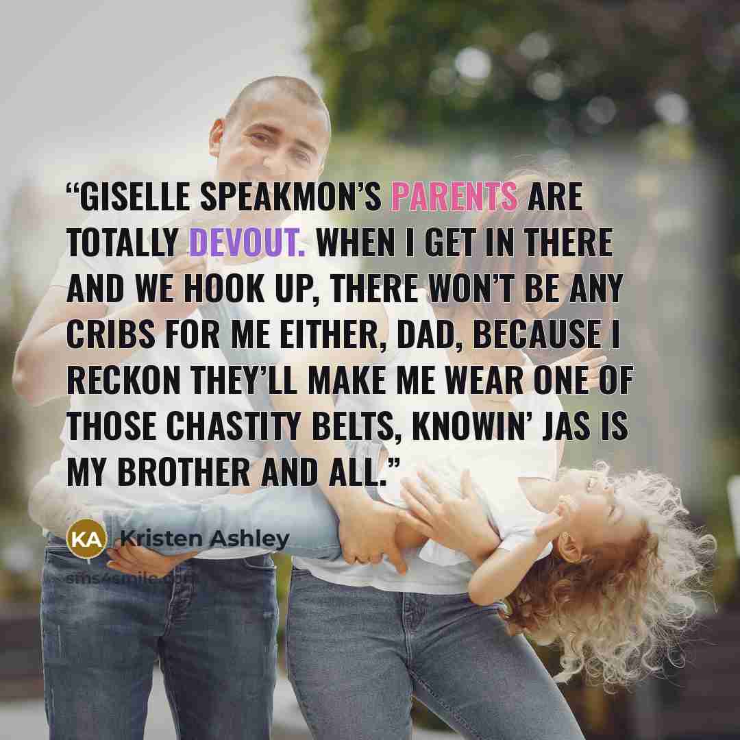 “Giselle Speakmon’s parents are totally devout. When I get in there and we hook up, there won’t be any cribs for me either, Dad, because I reckon they’ll make me wear one of those chastity belts, knowin’ Jas is my brother and all.” quote by Kristen Ashley