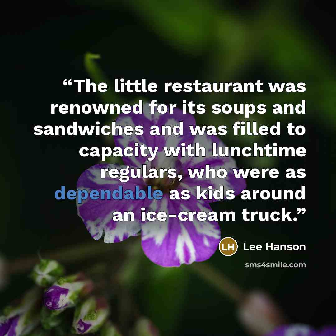 “The little restaurant was renowned for its soups and sandwiches and was filled to capacity with lunchtime regulars, who were as dependable as kids around an ice-cream truck.” quote by Lee Hanson
