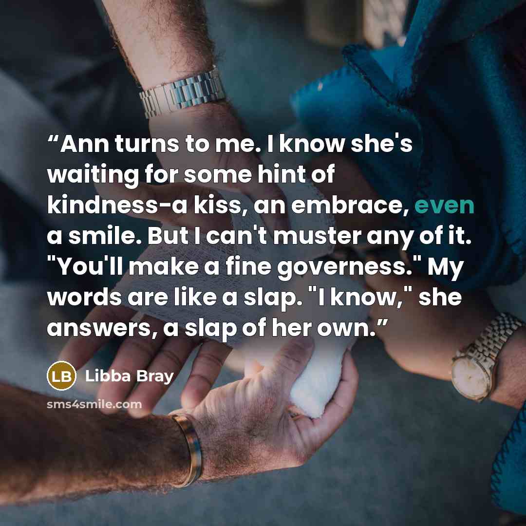 “Ann turns to me. I know she's waiting for some hint of kindness-a kiss, an embrace, even a smile. But I can't muster any of it. "You'll make a fine governess." My words are like a slap. "I know," she answers, a slap of her own.” quote by Libba Bray