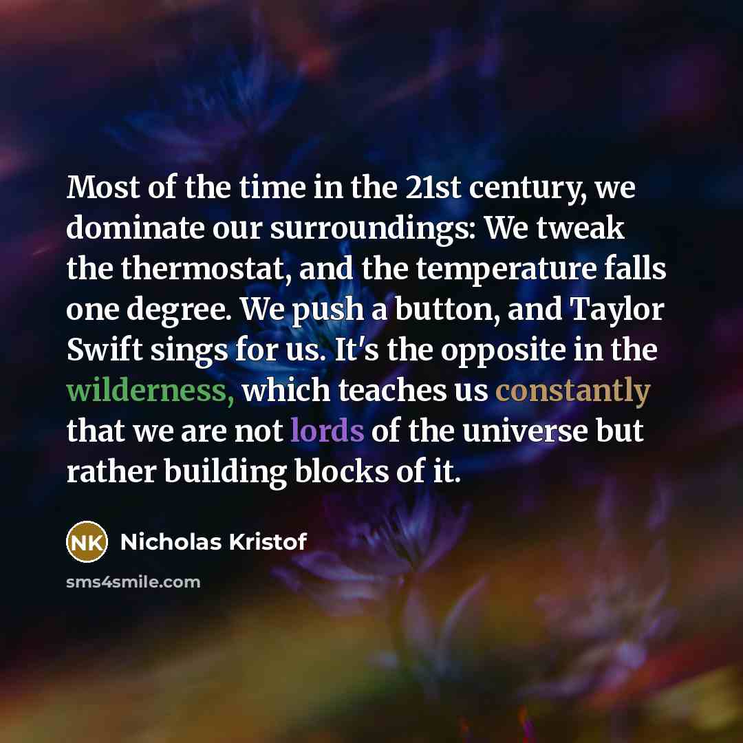 “Most of the time in the 21st century, we dominate our surroundings: We tweak the thermostat, and the temperature falls one degree. We push a button, and Taylor Swift sings for us. It's the opposite in the wilderness, which teaches us constantly that we are not lords of the universe but rather…” quote by Nicholas Kristof