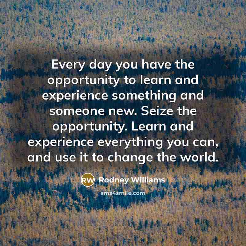 “Every day you have the opportunity to learn and experience something and someone new. Seize the opportunity. Learn and experience everything you can, and use it to change the world.” quote by Rodney Williams