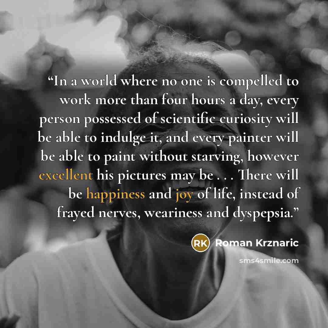 “In a world where no one is compelled to work more than four hours a day, every person possessed of scientific curiosity will be able to indulge it, and every painter will be able to paint without starving, however excellent his pictures may be . . . There will be happiness and joy of life, instead…” quote by Roman Krznaric