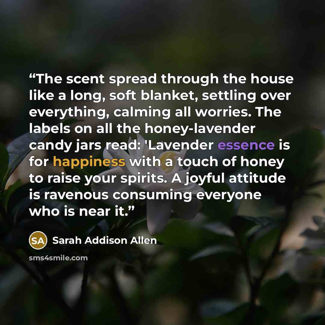 “The scent spread through the house like a long, soft blanket, settling over everything, calming all worries. The labels on all the honey-lavender candy jars read: 'Lavender essence is for happiness with a touch of honey to raise your spirits. A joyful attitude is ravenous consuming everyone who is…” quote by Sarah Addison Allen