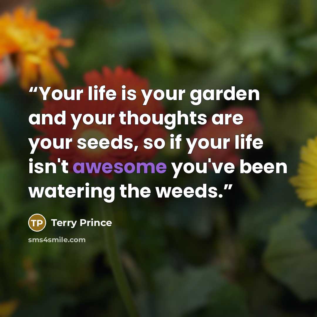 “Your life is your garden and your thoughts are your seeds, so if your life isn't awesome you've been watering the weeds.” quote by Terry Prince