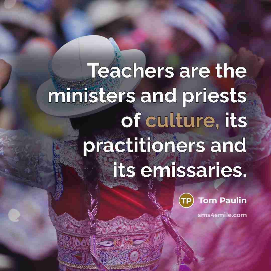 “Teachers are the ministers and priests of culture, its practitioners…” quote by Tom Paulin