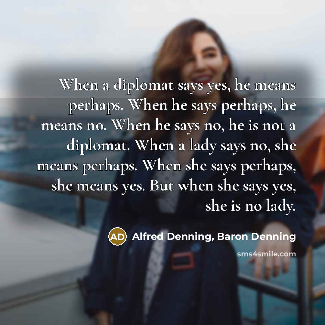 “When a diplomat says yes, he means perhaps. When he says perhaps, he means no. When he says no, he is not a diplomat. When a lady says no, she means perhaps. When she says perhaps, she means yes. But when she says yes, she is no lady.” quote by Alfred Denning, Baron Denning