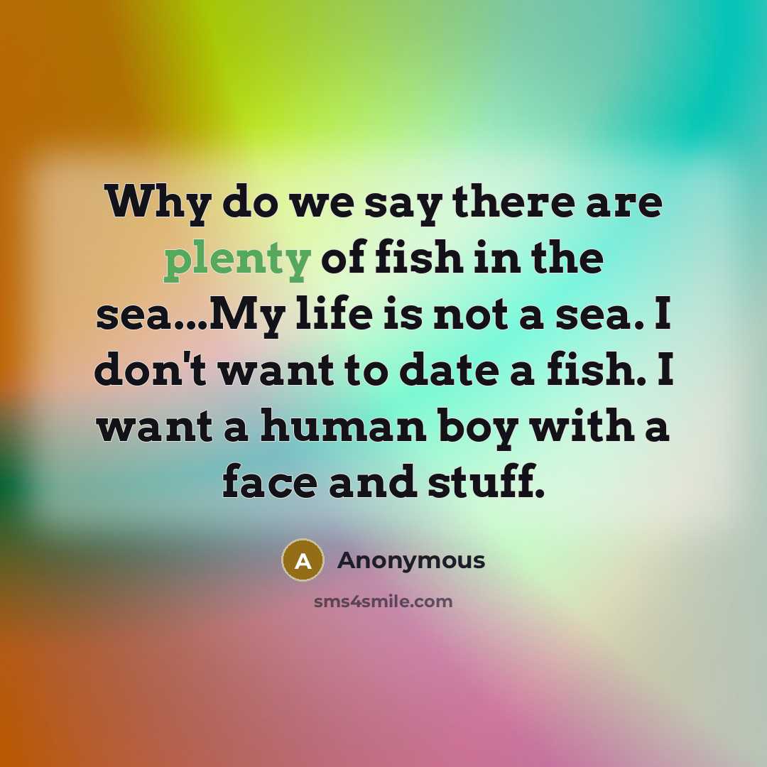 “Why do we say there are plenty of fish in the sea...My life is not a sea. I don't want to date a fish. I want a human boy with a face and stuff.” quote by Anonymous