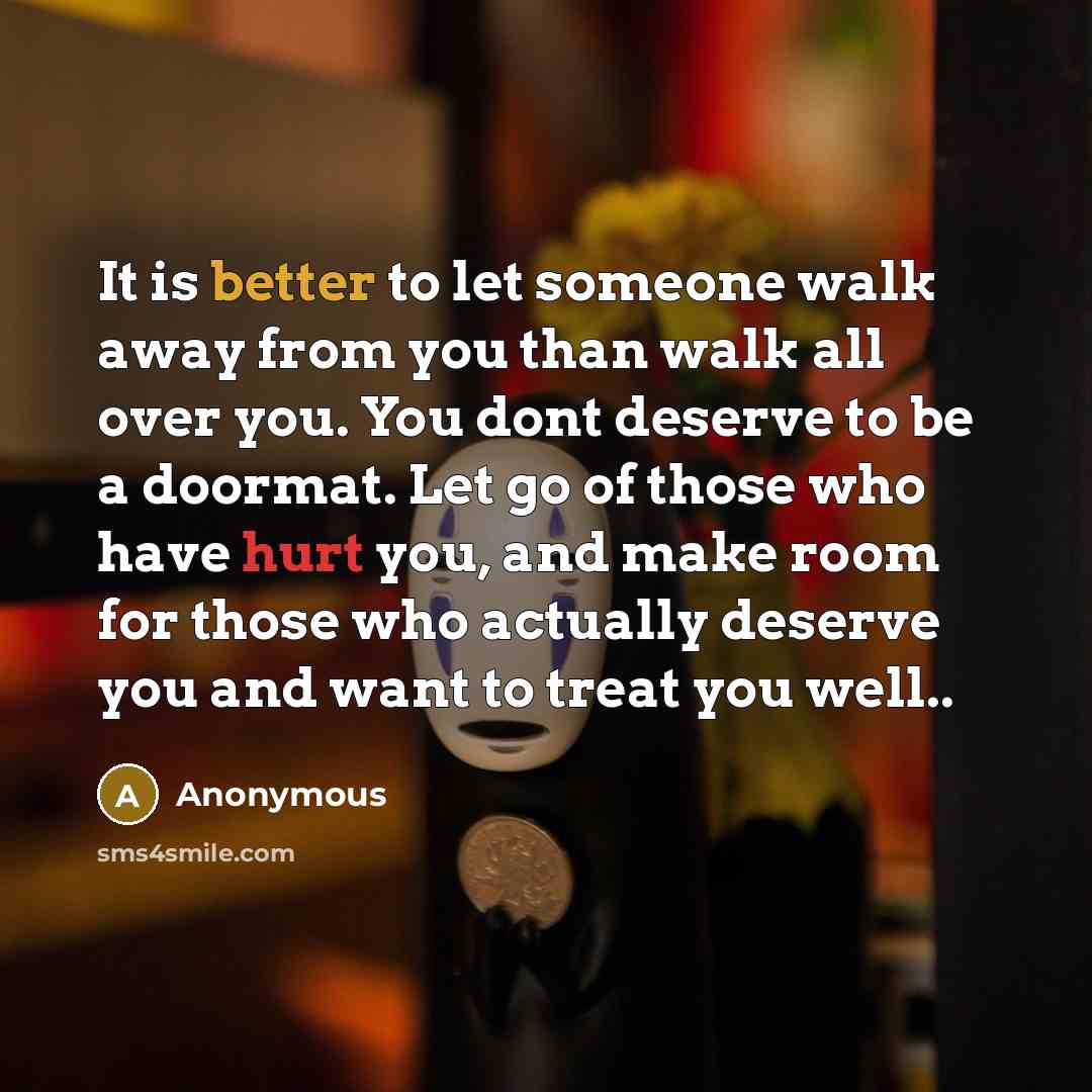 “It is better to let someone walk away from you than walk all over you. You dont deserve to be a doormat. Let go of those who have hurt you, and make room for those who actually deserve you and want to treat you well..” quote by Anonymous