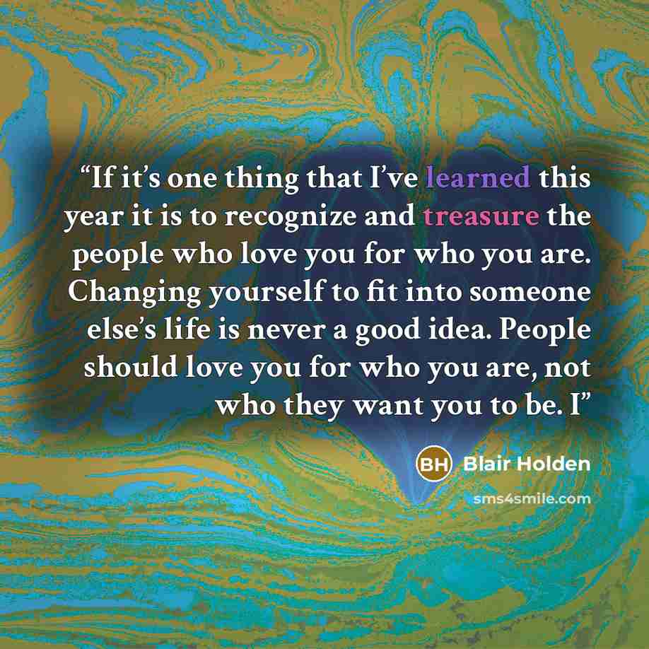 “If it’s one thing that I’ve learned this year it is to recognize and treasure the people who love you for who you are. Changing yourself to fit into someone else’s life is never a good idea. People should love you for who you are, not who they want you to be. I” quote by Blair Holden