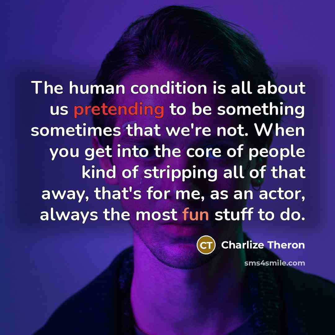 “The human condition is all about us pretending to be something sometimes that we're not. When you get into the core of people kind of stripping all of that away, that's for me, as an actor, always the most fun stuff to do.” quote by Charlize Theron