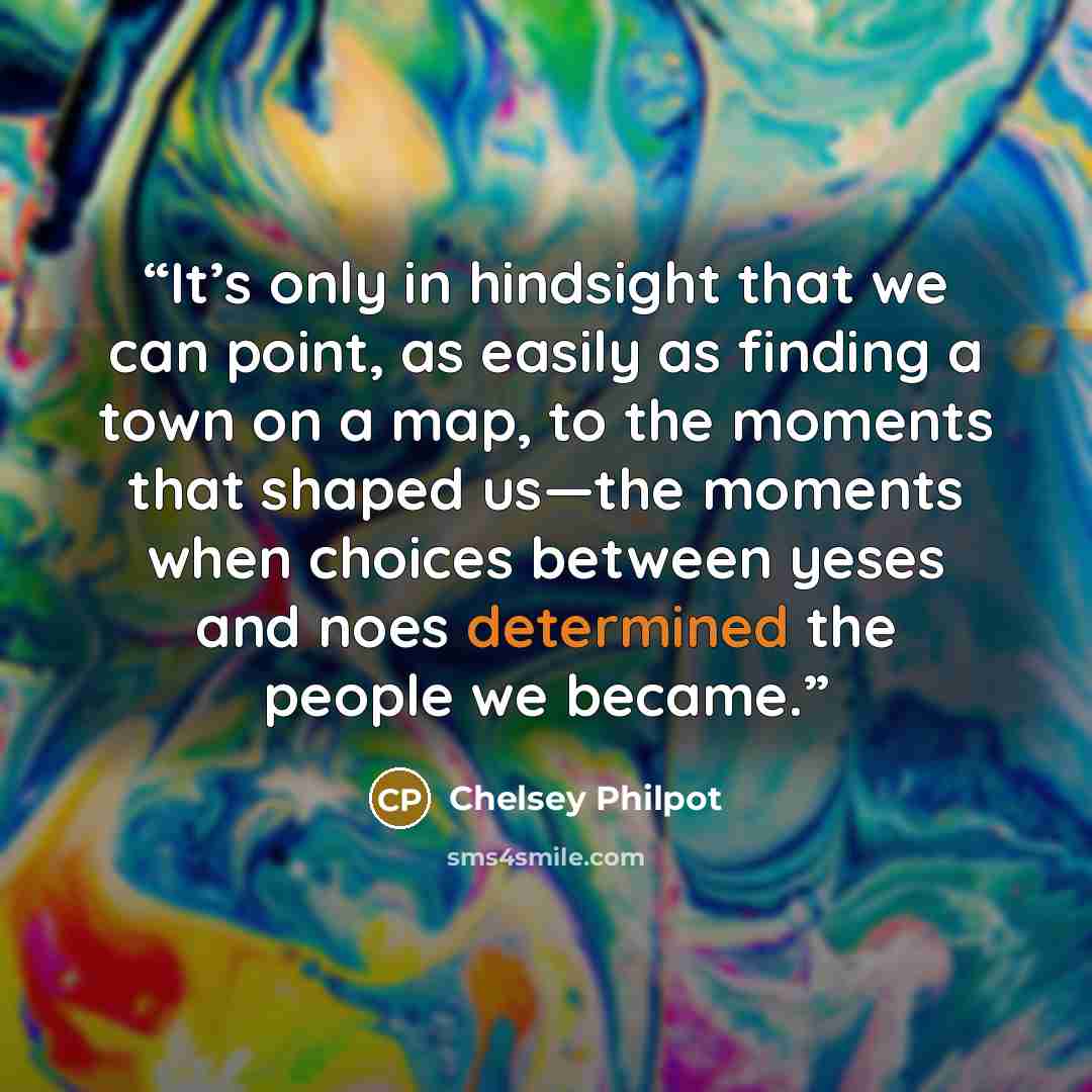 “It’s only in hindsight that we can point, as easily as finding a town on a map, to the moments that shaped us—the moments when choices between yeses and noes determined the people we became.” quote by Chelsey Philpot