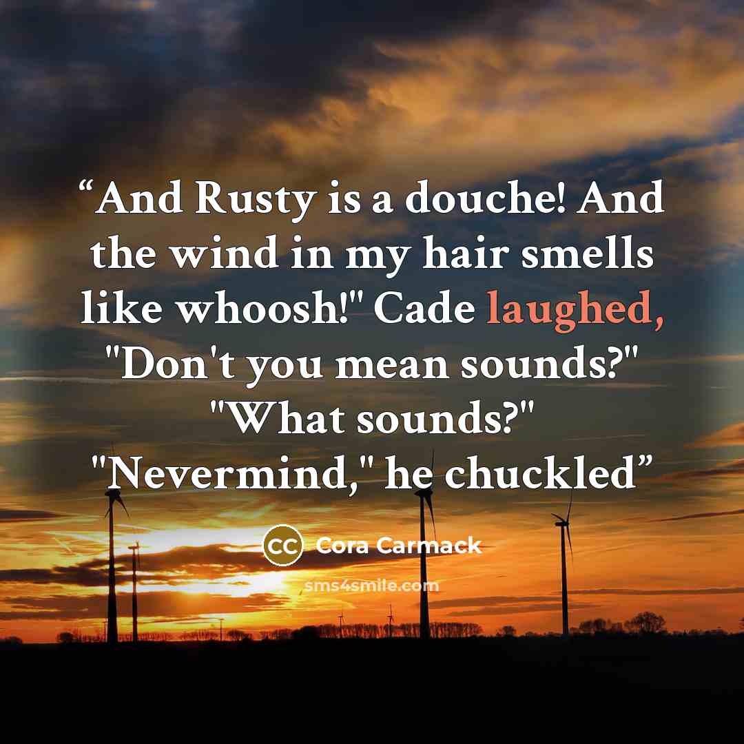 “And Rusty is a douche! And the wind in my hair smells like whoosh!" Cade laughed, "Don't you mean sounds?" "What sounds?" "Nevermind," he chuckled” quote by Cora Carmack