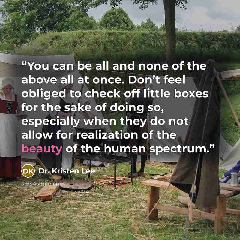 “You can be all and none of the above all at once. Don’t feel obliged to check off little boxes for the sake of doing so, especially when they do not allow for realization of the beauty of the human spectrum.” quote by Dr. Kristen Lee