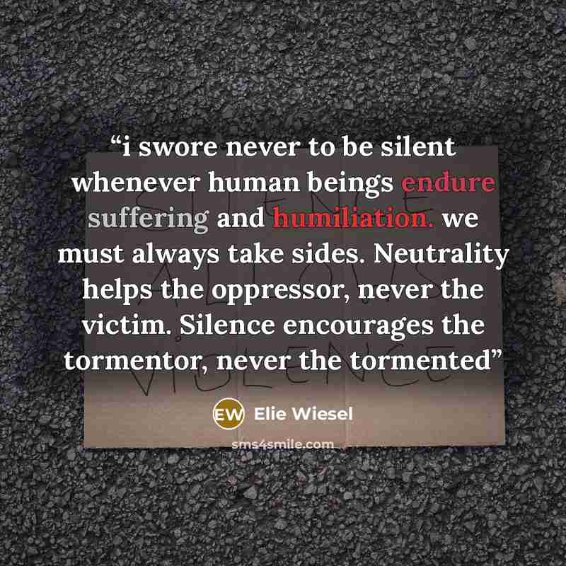 “i swore never to be silent whenever human beings endure suffering and humiliation. we must always take sides. Neutrality helps the oppressor, never the victim. Silence encourages the tormentor, never the tormented” quote by Elie Wiesel