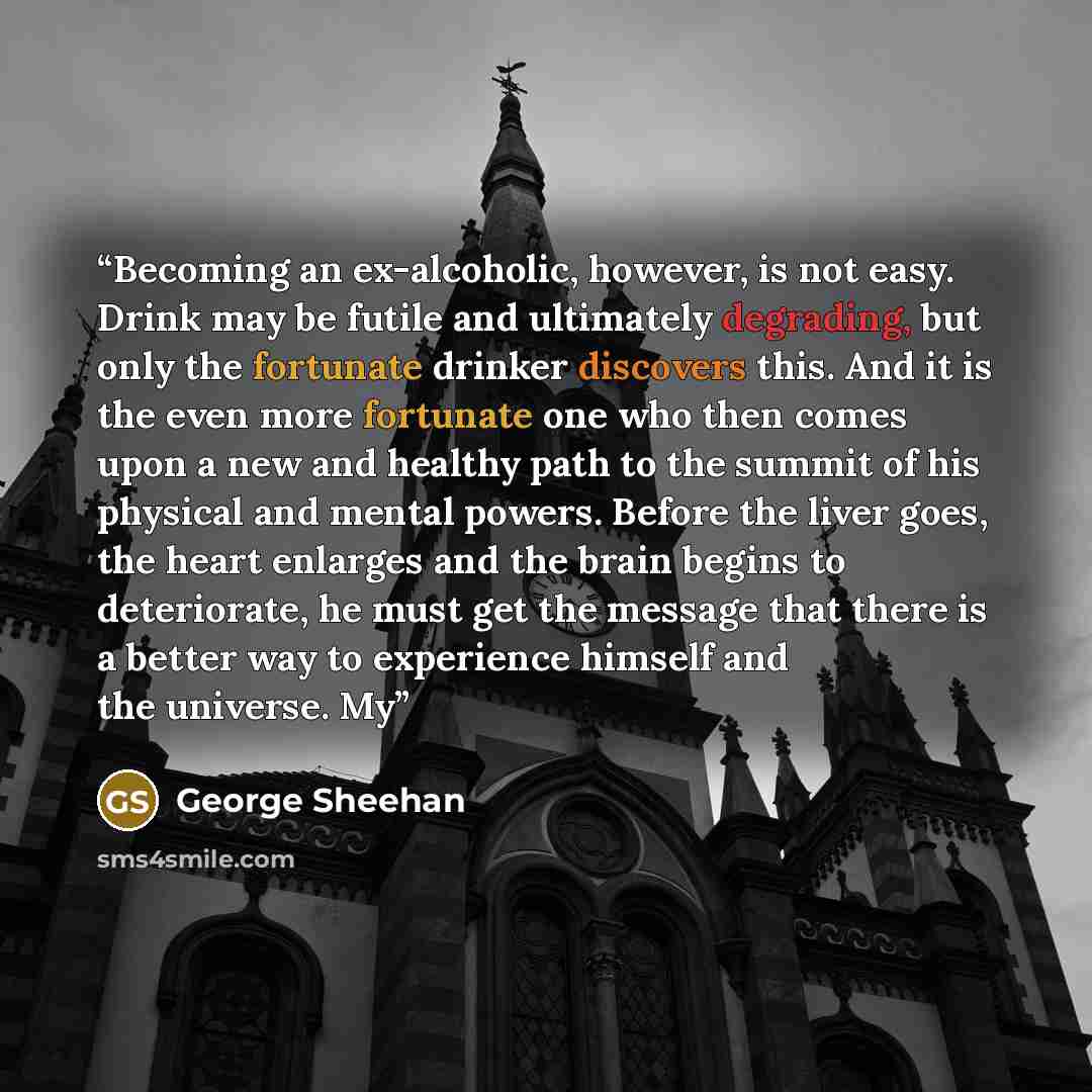 “Becoming an ex-alcoholic, however, is not easy. Drink may be futile and ultimately degrading, but only the fortunate drinker discovers this. And it is the even more fortunate one who then comes upon a new and healthy path to the summit of his physical and mental powers. Before the liver goes, the…” quote by George Sheehan